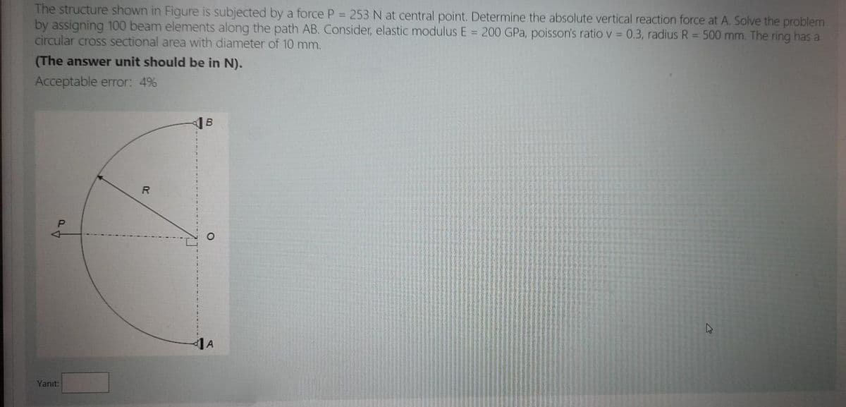 The structure shown in Figure is subjected by a force P =253 N at central point. Determine the absolute vertical reaction force at A. Solve the problem
by assigning 100 beam elements along the path AB. Consider, elastic modulus E = 200 GPa, poisson's ratio v = 0.3, radius R = 500 mm. The ring has a
circular cross sectional area with diameter of 10 mm.
(The answer unit should be in N).
Acceptable error: 4%
1A
Yanıt:
