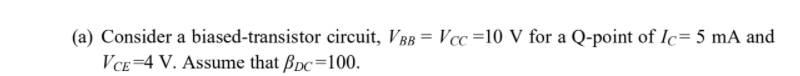 (a) Consider a biased-transistor circuit, VBB = Vcc=10 V for a Q-point of Ic= 5 mA and
VCE=4 V. Assume that Bpc=100.
