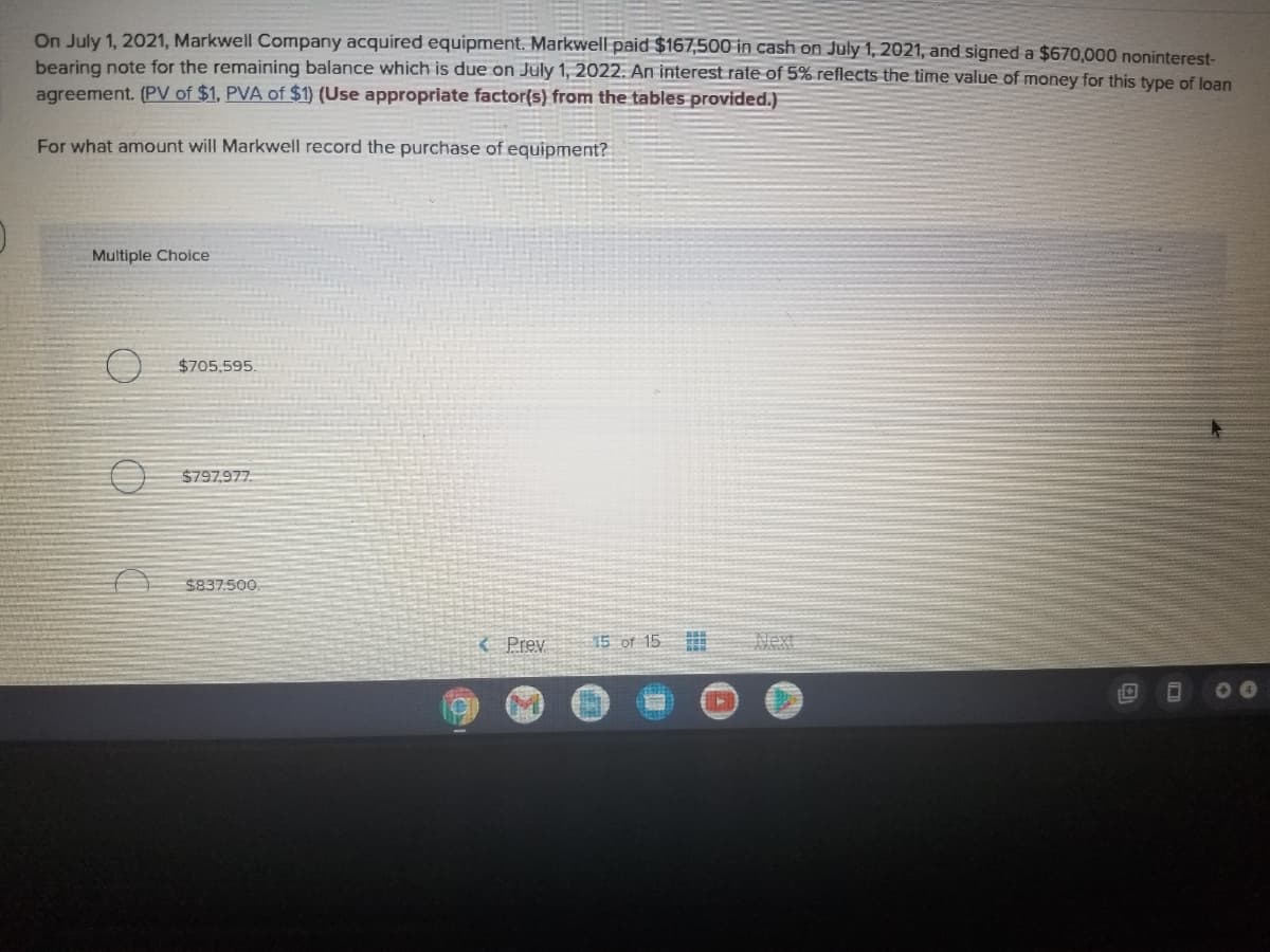 On July 1, 2021, Markwell Company acquired equipment. Markwell paid $167,500 in cash on July 1, 2021, and signed a $670,000 noninterest-
bearing note for the remaining balance which is due on July 1, 2022. An interest rate of 5% reflects the time value of money for this type of loan
agreement. (PV of $1, PVA of $1) (Use appropriate factor(s) from the tables provided.)
For what amount will Markwell record the purchase of equipment?
Multiple Choice
$705,595
$797,977.
$837.500.
{ Prev
15 of 15
Next
