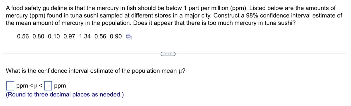 A food safety guideline is that the mercury in fish should be below 1 part per million (ppm). Listed below are the amounts of
mercury (ppm) found in tuna sushi sampled at different stores in a major city. Construct a 98% confidence interval estimate of
the mean amount of mercury in the population. Does it appear that there is too much mercury in tuna sushi?
0.56 0.80 0.10 0.97 1.34 0.56 0.90
What is the confidence interval estimate of the population mean μ?
ppm <μ< ppm
(Round to three decimal places as needed.)