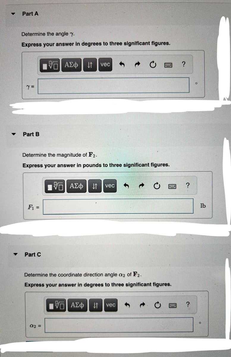 ▼
▼
Part A
Determine the angle y.
Express your answer in degrees to three significant figures.
Y =
Part B
F₁ =
Determine the magnitude of F2.
Express your answer in pounds to three significant figures.
Part C
15] ΑΣΦ | 11
vec
α2 =
15] ΑΣΦ ↓↑ vec
Determine the coordinate direction angle a2 of F2.
Express your answer in degrees to three significant figures.
15. ΑΣΦ ↓1 vec
?
?
?
lb