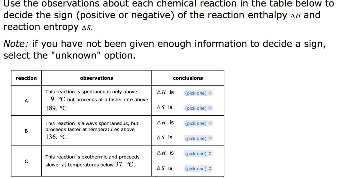 Use the observations about each chemical reaction in the table below to
decide the sign (positive or negative) of the reaction enthalpy ▲ and
reaction entropy as.
Note: if you have not been given enough information to decide a sign,
select the "unknown" option.
reaction
A
B
C
observations
This reaction is spontaneous only above
-9. °C but proceeds at a faster rate above
189. °C.
This reaction is always spontaneous, but
proceeds faster at temperatures above
136. °C.
This reaction is exothermic and proceeds
slower at temperatures below 37. °C.
AH is
AS is
conclusions
AH is
AS is
AH is
AS is
(pick one)
(pick one)
(pick one)
(pick one)
(pick one)
(pick one)