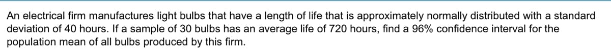 An electrical firm manufactures light bulbs that have a length of life that is approximately normally distributed with a standard
deviation of 40 hours. If a sample of 30 bulbs has an average life of 720 hours, find a 96% confidence interval for the
population mean of all bulbs produced by this firm.