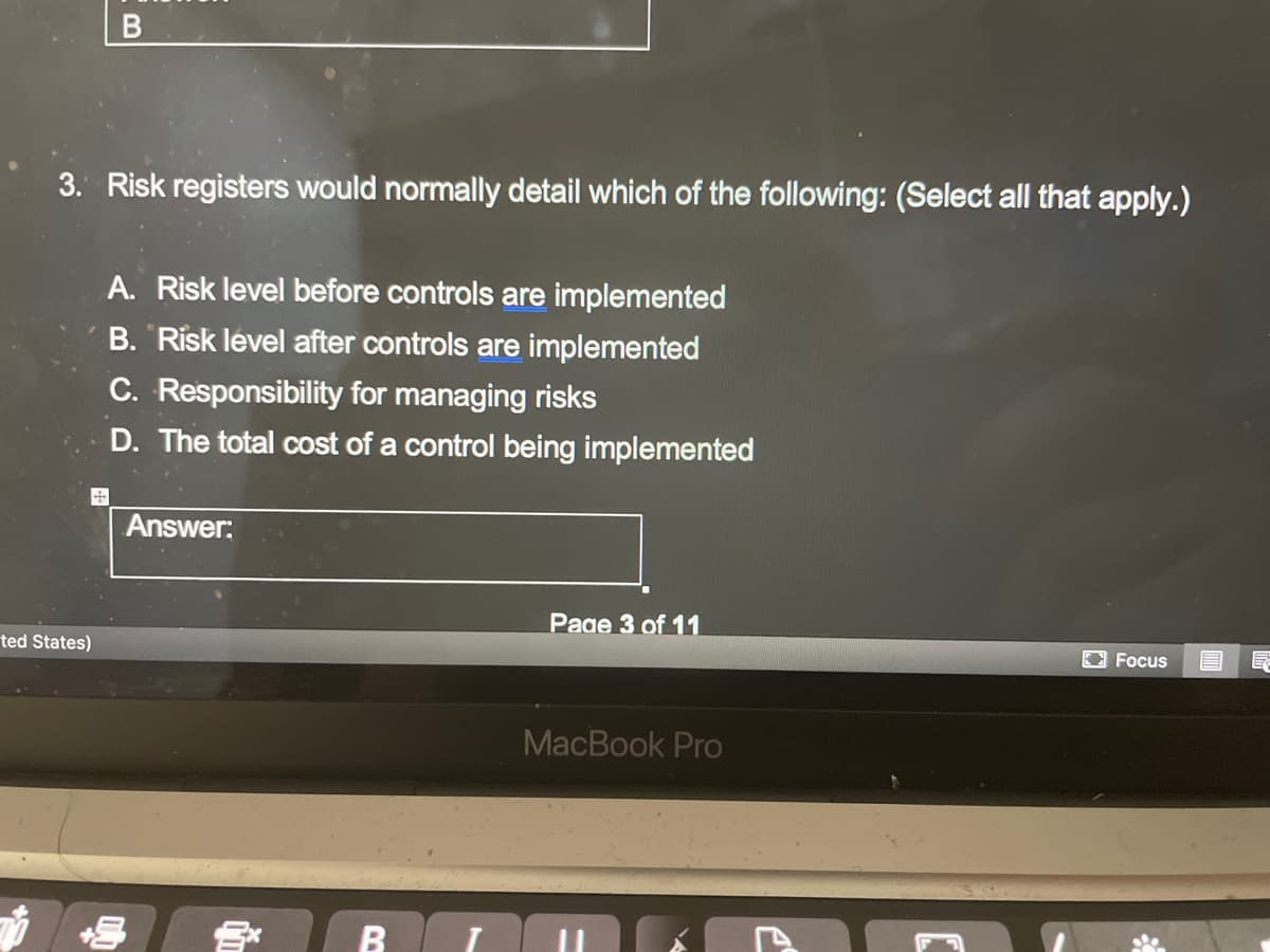 3. Risk registers would normally detail which of the following: (Select all that apply.)
A. Risk level before controls are implemented
B. Risk lével after controls are implemented
C. Responsibility for managing risks
D. The total cost of a control being implemented
Answer:
Page 3 of 11
ted States)
E Focus
МacВook Pro
