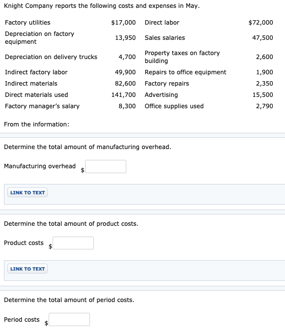 Knight Company reports the following costs and expenses in May.
Factory utilities
$17,000 Direct labor
$72,000
Depreciation on factory
equipment
13,950 Sales salaries
47,500
Property taxes on factory
building
Depreciation on delivery trucks
4,700
2,600
Indirect factory labor
49,900 Repairs to office equipment
1,900
Indirect materials
82,600 Factory repairs
2,350
Direct materials used
141,700 Advertising
15,500
Factory manager's salary
8,300 Office supplies used
2,790
