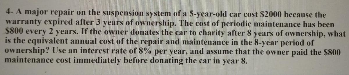 4- A major repair on the suspension system of a 5-year-old car cost $2000 because the
warranty expired after 3 years of ownership. The cost of periodic maintenance has been
$800 every 2 years. If the owner donates the car to charity after 8 years of ownership, what
is the equivalent annual cost of the repair and maintenance in the 8-year period of
ownership? Use an interest rate of 8% per year, and assume that the owner paid the $800
maintenance cost immediately before donating the car in year 8.