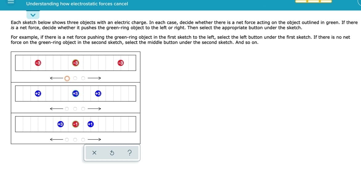 Understanding how electrostatic forces cancel
Each sketch below shows three objects with an electric charge. In each case, decide whether there is a net force acting on the object outlined in green. If there
is a net force, decide whether it pushes the green-ring object to the left or right. Then select the appropriate button under the sketch.
For example, if there is a net force pushing the green-ring object in the first sketch to the left, select the left button under the first sketch. If there is no net
force on the green-ring object in the second sketch, select the middle button under the second sketch. And so on.
+3
