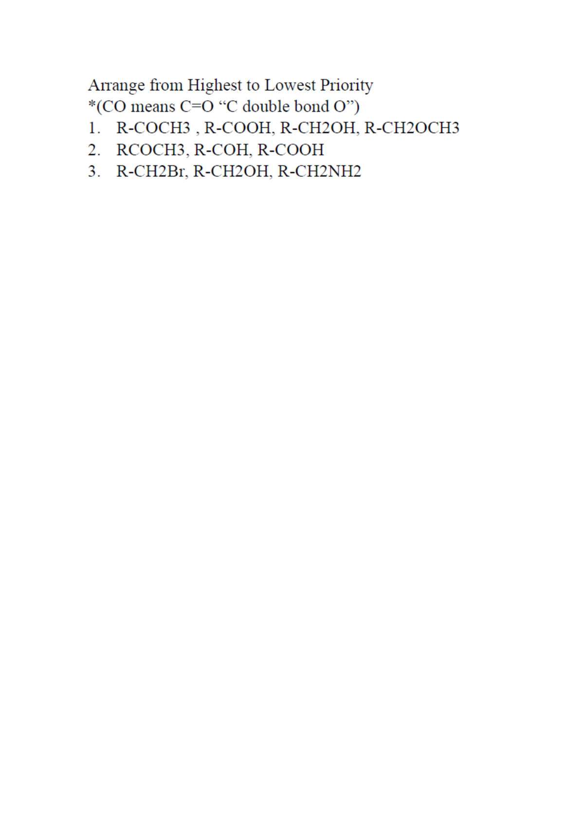 Arrange from Highest to Lowest Priority
*(CO means C=0 “C double bond O")
1. R-COCH3 , R-COOH, R-CH2OH, R-CH2OCH3
2. RCOCH3, R-COH, R-COOH
3. R-CH2Br, R-CH2OH, R-CH2NH2
