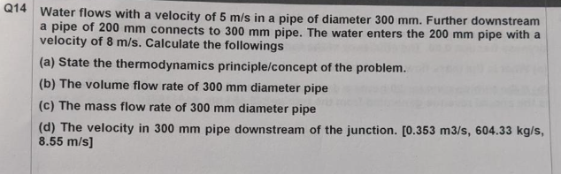 Q14 Water flows with a velocity of 5 m/s in a pipe of diameter 300 mm. Further downstream
a pipe of 200 mm connects to 300 mm pipe. The water enters the 200 mm pipe with a
velocity of 8 m/s. Calculate the followings
(a) State the thermodynamics principle/concept of the problem.
(b) The volume flow rate of 300 mm diameter pipe
(c) The mass flow rate of 300 mm diameter pipe
(d) The velocity in 300 mm pipe downstream of the junction. [0.353 m3/s, 604.33 kg/s,
8.55 m/s]