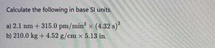 Calculate the following in base SI units.
a) 2.1 nm + 315.0 pm/min³ × (4.32 s)³
b) 210.0 kg + 4.52 g/cm x 5.13 in.