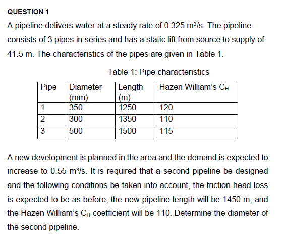 QUESTION 1
A pipeline delivers water at a steady rate of 0.325 m³/s. The pipeline
consists of 3 pipes in series and has a static lift from source to supply of
41.5 m. The characteristics of the pipes are given in Table 1.
Pipe
1
2
3
Diameter
(mm)
350
300
500
Table 1: Pipe characteristics
Length
(m)
1250
1350
1500
Hazen William's CH
120
110
115
A new development is planned in the area and the demand is expected to
increase to 0.55 m³/s. It is required that a second pipeline be designed
and the following conditions be taken into account, the friction head loss
is expected to be as before, the new pipeline length will be 1450 m, and
the Hazen William's CH coefficient will be 110. Determine the diameter of
the second pipeline.