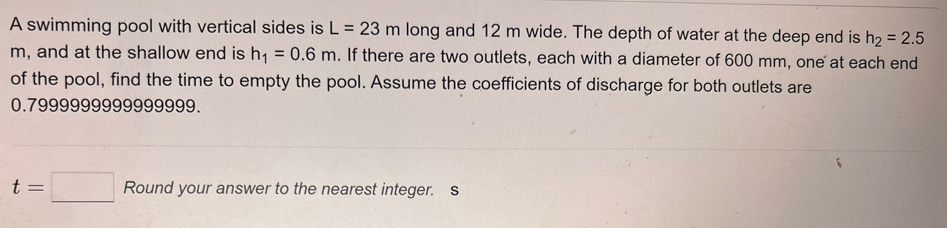A swimming pool with vertical sides is L = 23 m long and 12 m wide. The depth of water at the deep end is h₂ = 2.5
m, and at the shallow end is h₁ = 0.6 m. If there are two outlets, each with a diameter of 600 mm, one at each end
of the pool, find the time to empty the pool. Assume the coefficients of discharge for both outlets are
0.7999999999999999.
t =
Round your answer to the nearest integer. s