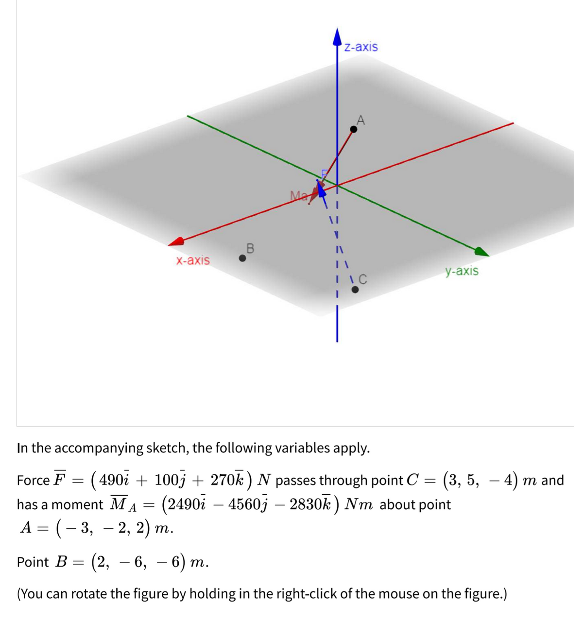 Z-axis
X-axis
у-аxis
I IC
In the accompanying sketch, the following variables apply.
Force F = (490i + 100j + 270k ) N passes through point C
(2490i – 4560j – 2830k ) Nm about point
= (3, 5, – 4) m and
-
has a moment MA =
А — (— 3, — 2, 2) т.
Point B = (2, – 6,
— 6) т.
(You can rotate the figure by holding in the right-click of the mouse on the figure.)
