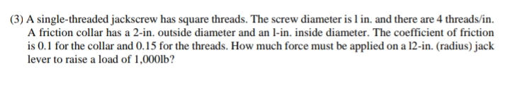 (3) A single-threaded jackscrew has square threads. The screw diameter is 1 in. and there are 4 threads/in.
A friction collar has a 2-in. outside diameter and an 1-in. inside diameter. The coefficient of friction
is 0.1 for the collar and 0.15 for the threads. How much force must be applied on a 12-in. (radius) jack
lever to raise a load of 1,000lb?