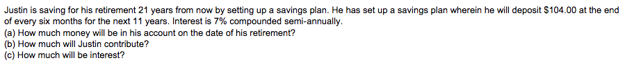Justin is saving for his retirement 21 years from now by setting up a savings plan. He has set up a savings plan wherein he will deposit $104.00 at the end
of every six months for the next 11 years. Interest is 7% compounded semi-annually.
(a) How much money will be in his account on the date of his retirement?
(b) How much will Justin contribute?
(c) How much will be interest?
