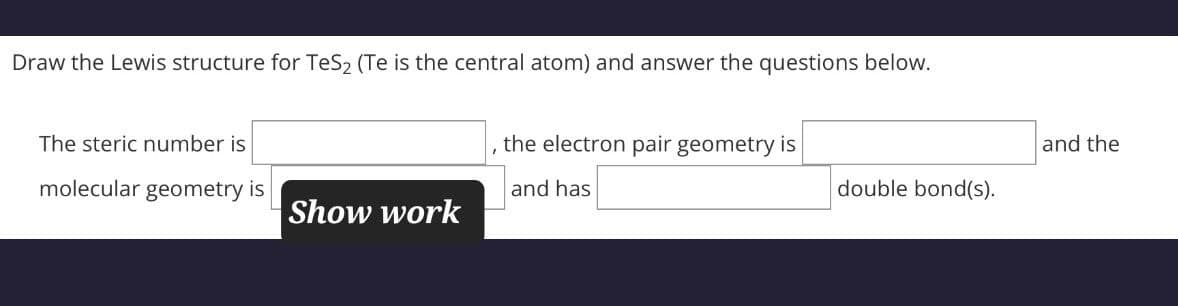 Draw the Lewis structure for TeS2 (Te is the central atom) and answer the questions below.
the electron pair geometry is
The steric number is
molecular geometry is
and has
Show work
and the
double bond(s).