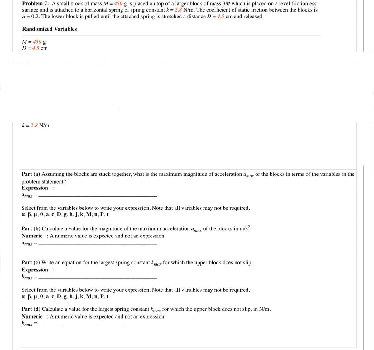 Problem 7: A small block of mass M = 450 g is placed on top of a larger block of mass 3M which is placed on a level frictionless
surface and is attached to a horizontal spring of spring constant k = 2.8 N/m. The coefficient of static friction between the blocks is
u = 0.2. The lower block is pulled until the attached spring is stretched a distance D = 4.5 cm and released.
Randomized Variables
M = 450 g
D = 4.5 cm
k = 2.8 N/m
Part (a) Assuming the blocks are stuck together, what is the maximum magnitude of acceleration amar of the blocks in terms of the variables in the
problem statement?
Expression :
Amax =
Select from the variables below to write your expression. Note that all variables may not be required.
a, ß, µ, 0, a, c, D, g, h, j, k, M, n, P, t
Part (b) Calculate a value for the magnitude of the maximum acceleration amar of the blocks in m/s2.
Numeric : Anumeric value is expected and not an expression.
amax =
Part (c) Write an equation for the largest spring constant kmax for which the upper block does not slip.
Expression :
kmax =
Select from the variables below to write your expression. Note that all variables may not be required.
a., B, µ, 0, a, c, D, g, h, j, k, M, n, P, t
Part (d) Calculate a value for the largest spring constant kmax for which the upper block does not slip, in N/m.
Numeric : A numeric value is expected and not an expression.
kmax
тах
