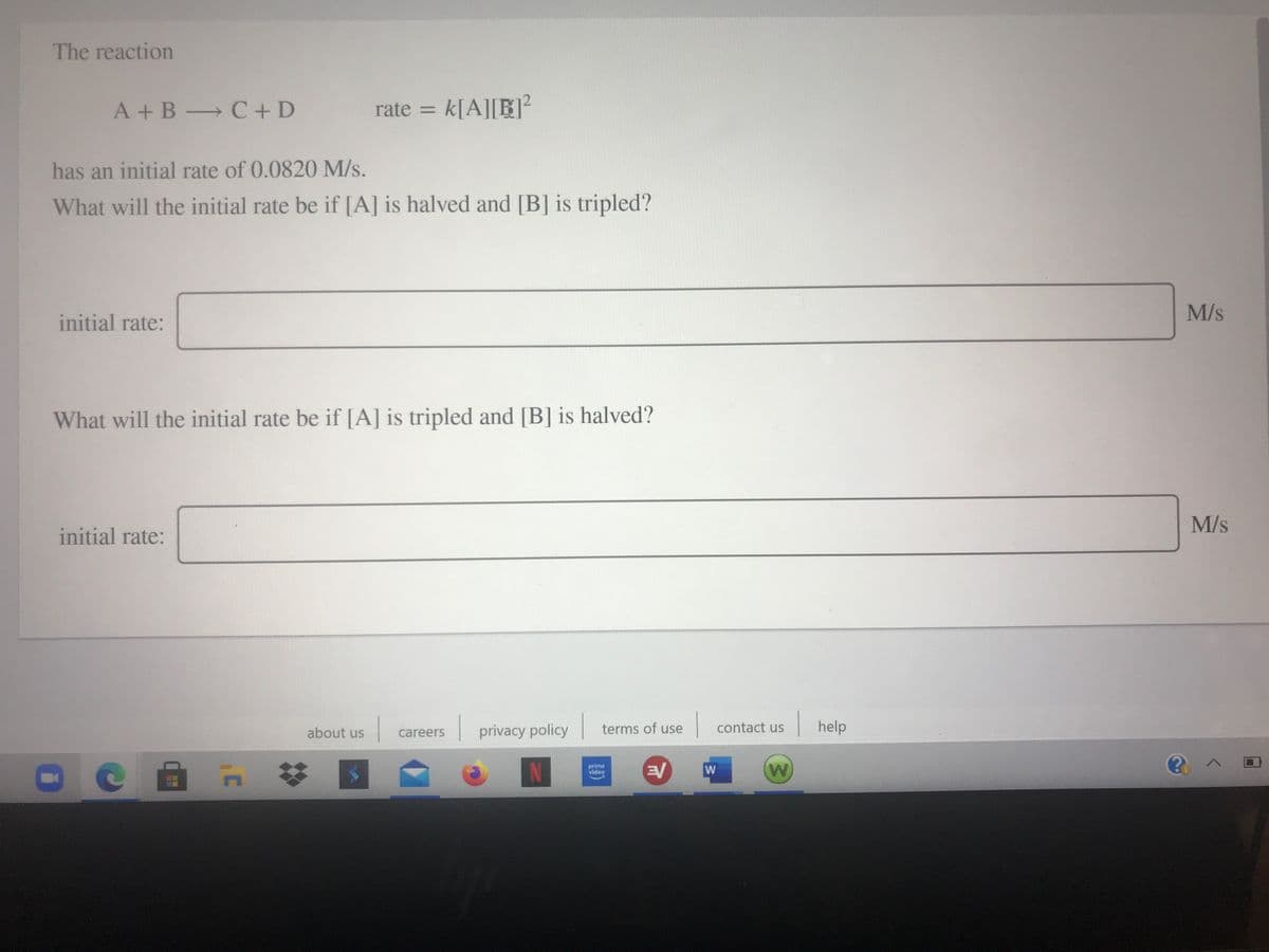 The reaction
A +B C + D
rate = k[A][R]²
has an initial rate of 0.0820 M/s.
What will the initial rate be if [A] is halved and [B] is tripled?
M/s
initial rate:
What will the initial rate be if [A] is tripled and [B] is halved?
M/s
initial rate:
contact us
| help
about us
privacy policy
terms of use
careers
23
prime
video
W
