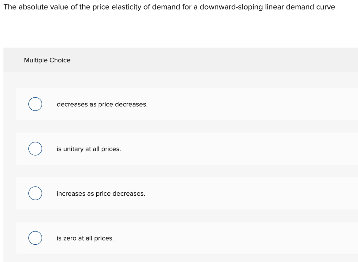 The absolute value of the price elasticity of demand for a downward-sloping linear demand curve
Multiple Choice
decreases as price decreases.
is unitary at all prices.
increases as price decreases.
is zero at all prices.
