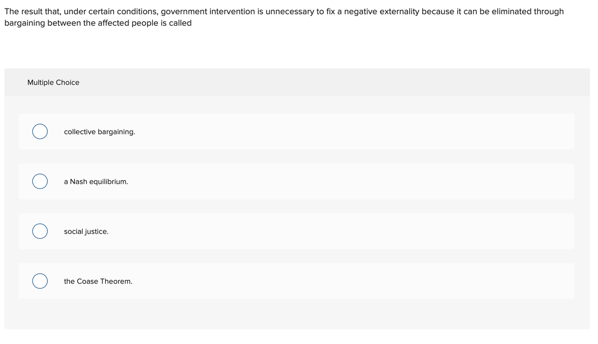 The result that, under certain conditions, government intervention is unnecessary to fix a negative externality because it can be eliminated through
bargaining between the affected people is called
Multiple Choice
collective bargaining.
a Nash equilibrium.
social justice.
the Coase Theorem.
