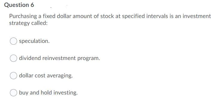 Question 6
Purchasing a fixed dollar amount of stock at specified intervals is an investment
strategy called:
speculation.
dividend reinvestment program.
dollar cost averaging.
O buy and hold investing.
