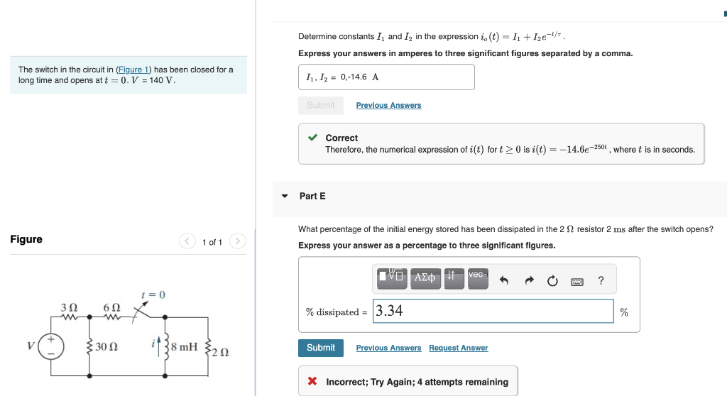 The switch in the circuit in (Figure 1) has been closed for a
long time and opens at t = 0. V = 140 V.
Figure
V
3 Ω
6Ω
{30 Ω
t=0
1 of 1
38 mH
{202
Determine constants I and I₂ in the expression i, (t) = I₁+I₂e¯¹/¹.
Express your answers in amperes to three significant figures separated by a comma.
I₁, I₂ 0,-14.6 A
Submit
Previous Answers
✓ Correct
Therefore, the numerical expression of i(t) for t≥0 is i(t) = -14.6e-250, where t is in seconds.
Part E
What percentage of the initial energy stored has been dissipated in the 2 resistor 2 ms after the switch opens?
Express your answer as a percentage to three significant figures.
VAΣ vec 1
% dissipated = 3.34
Submit Previous Answers Request Answer
X Incorrect; Try Again; 4 attempts remaining
?
%