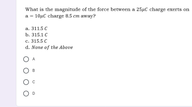 What is the magnitude of the force between a 25µC charge exerts on
a = 10µC charge 8.5 cm away?
а. 311.5 С
b. 315.1 С
с. 315.5 С
d. None of the Above
O A
