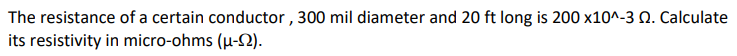The resistance of a certain conductor , 300 mil diameter and 20 ft long is 200 x10^-3 Q. Calculate
its resistivity in micro-ohms (µ-2).
