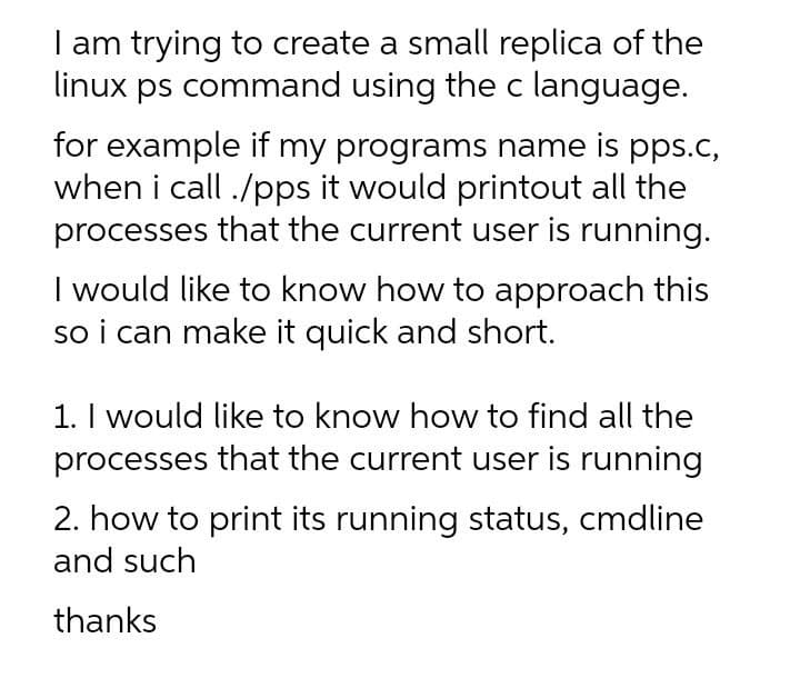 I am trying to create a small replica of the
linux ps command using the c language.
for example if my programs name is pps.c,
when i call ./pps it would printout all the
processes that the current user is running.
I would like to know how to approach this
so i can make it quick and short.
1. I would like to know how to find all the
processes that the current user is running
2. how to print its running status, cmdline
and such
thanks
