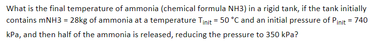 What is the final temperature of ammonia (chemical formula NH3) in a rigid tank, if the tank initially
contains mNH3 = 28kg of ammonia at a temperature Tinit = 50 °C and an initial pressure of Pinit = 740
kPa, and then half of the ammonia is released, reducing the pressure to 350 kPa?