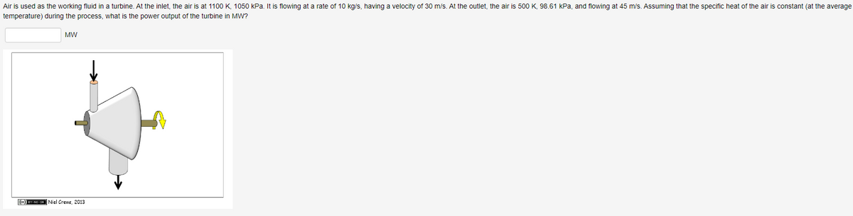 Air is used as the working fluid in a turbine. At the inlet, the air is at 1100 K, 1050 kPa. It is flowing at a rate of 10 kg/s, having a velocity of 30 m/s. At the outlet, the air is 500 K, 98.61 kPa, and flowing at 45 m/s. Assuming that the specific heat of the air is constant (at the average
temperature) during the process, what is the power output of the turbine in MW?
MW
(CC) BY-NO-SA Niel Crews, 2013
