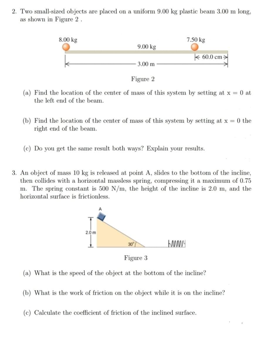 2. Two small-sized objects are placed on a uniform 9.00 kg plastic beam 3.00 m long,
as shown in Figure 2.
8.00 kg
7.50 kg
9.00 kg
k 60.0 cm>
3.00 m
Figure 2
(a) Find the location of the center of mass of this system by setting at x 0 at
the left end of the beam.
(b) Find the location of the center of mass of this system by setting at x = 0 the
right end of the beam.
(c) Do you get the same result both ways? Explain your results.
3. An object of mass 10 kg is released at point A, slides to the bottom of the incline,
then collides with a horizontal massless spring, compressing it a maximum of 0.75
m. The spring constant is 500 N/m, the height of the incline is 2.0 m, and the
horizontal surface is frictionless.
2.0 m
30
Figure 3
(a) What is the speed of the object at the bottom of the incline?
(b) What is the work of friction on the object while it is on the incline?
(c) Calculate the coefficient of friction of the inclined surface.
