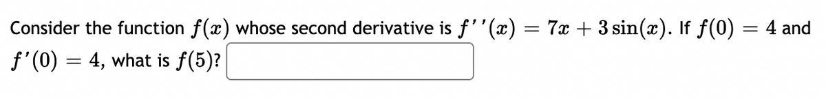 Consider the function f(x) whose second derivative is f''(x) = 7x + 3 sin(x). If f(0)
f'(0) = 4, what is ƒ(5)?
=
4 and