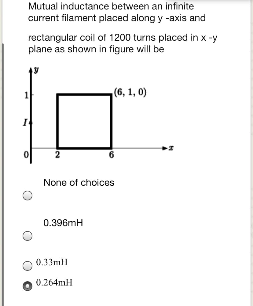 Mutual inductance between an infinite
current filament placed along y -axis and
rectangular coil of 1200 turns placed in x -y
plane as shown in figure will be
(6, 1, 0)
I
None of choices
0.396mH
0.33mH
0.264MH
