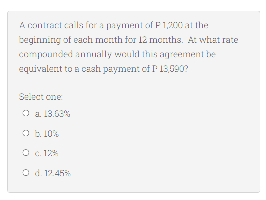 A contract calls for a payment of P 1,200 at the
beginning of each month for 12 months. At what rate
compounded annually would this agreement be
equivalent to a cash payment of P 13,590?
Select one:
O a. 13.63%
O b. 10%
O c. 12%
O d. 12.45%
