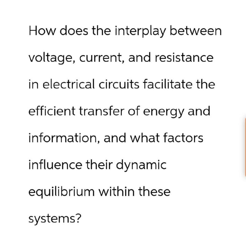 How does the interplay between
voltage, current, and resistance
in electrical circuits facilitate the
efficient transfer of energy and
information, and what factors
influence their dynamic
equilibrium within these
systems?