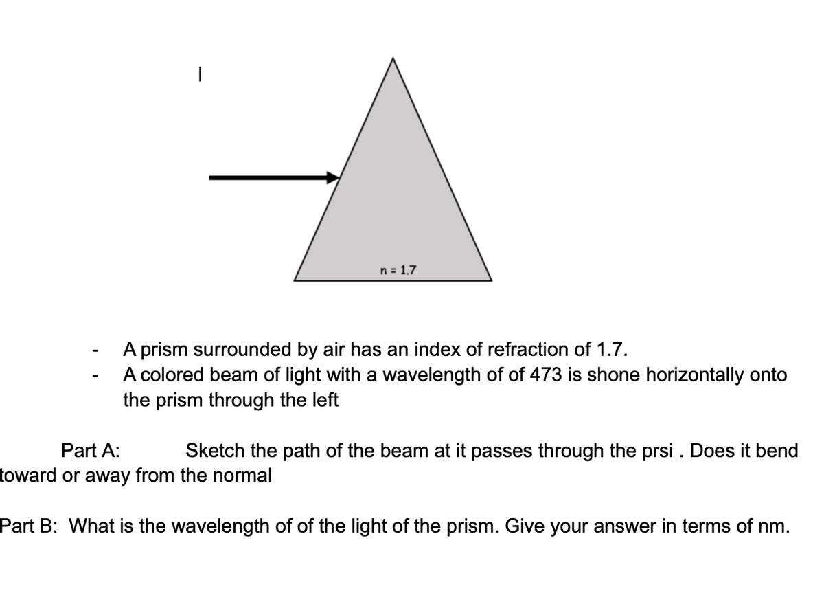n = 1.7
A prism surrounded by air has an index of refraction of 1.7.
A colored beam of light with a wavelength of of 473 is shone horizontally onto
the prism through the left
Part A:
Sketch the path of the beam at it passes through the prsi . Does it bend
toward or away from the normal
Part B: What is the wavelength of of the light of the prism. Give your answer in terms of nm.
