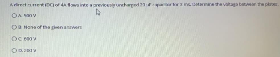 A direct current (DC) of 4A flows into a previously uncharged 20 uF capacitor for 3 ms. Determine the voltage between the plates.
OA. 500 V
O B. None of the given answers
OC 600 V
O D. 200 V
