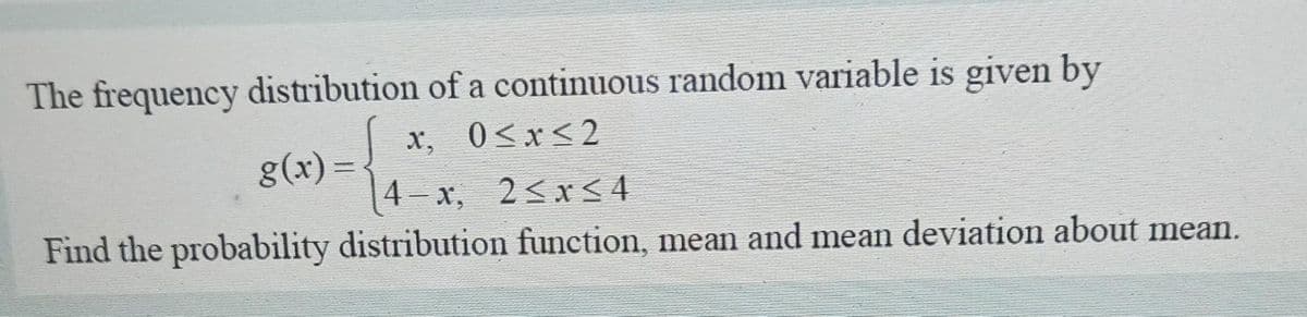 The frequency distribution of a continuous random variable is given by
x, 0≤x≤2
g(x)=
4-x, 2≤x≤4
Find the probability distribution function, mean and mean deviation about mean.