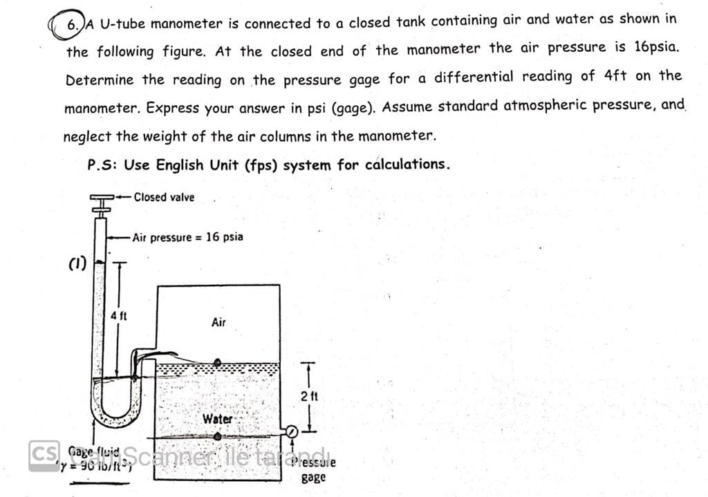 6.JA U-tube manometer is connected to a closed tank containing air and water as shown in
the following figure. At the closed end of the manometer the air pressure is 16psia.
Determine the reading on the pressure gage for a differential reading of 4ft on the
manometer. Express your answer in psi (gage). Assume standard atmospheric pressure, and
neglect the weight of the air columns in the manometer.
P.S: Use English Unit (fps) system for cálculations.
SP- Closed valve
Air pressure = 16 psia
(1)
4 ft
Air
2 ft
Water
CS Gage fluid
= 30 lb/ft
sSUie
gage

