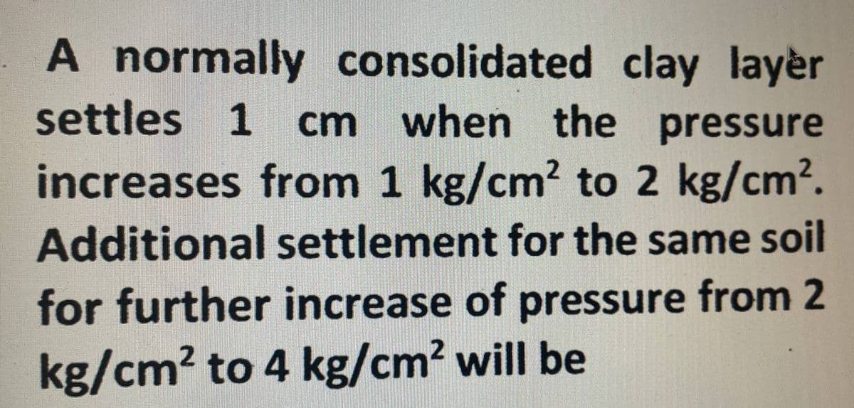 A normally consolidated clay layer
settles 1 cm when the pressure
increases from 1 kg/cm² to 2 kg/cm².
Additional settlement for the same soil
for further increase of pressure from 2
kg/cm² to 4 kg/cm² will be