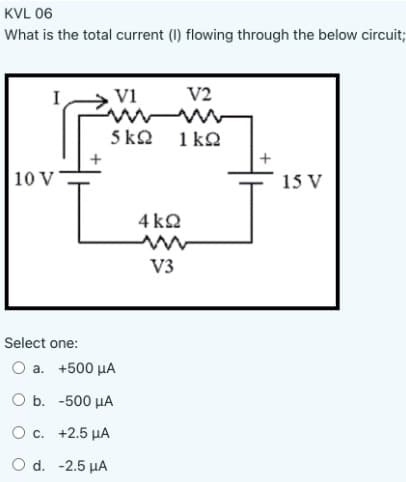 KVL 06
What is the total current (I) flowing through the below circuit;
I
V1
V2
5 kQ
1 kQ
10 V
15 V
4 k2
V3
Select one:
O a. +500 µA
O b. -500 µA
O c. +2.5 µA
O d. -2.5 µA
