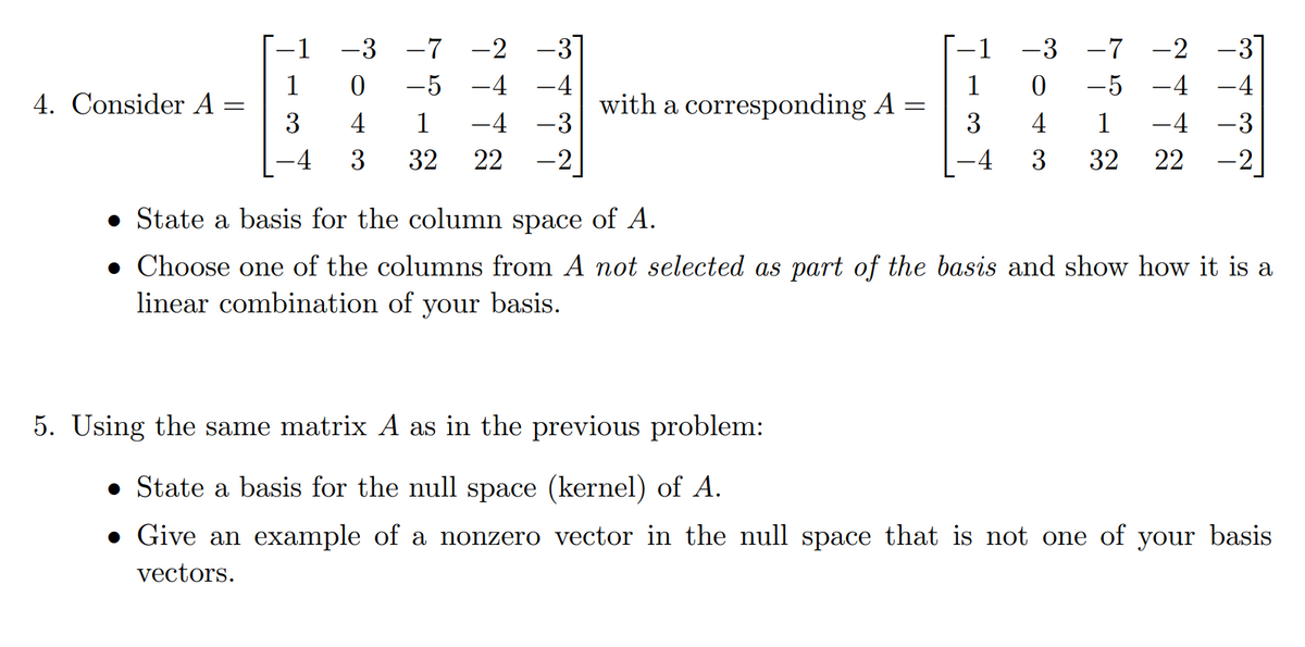 -1 −3 −7 −2
304
-5-4
1 -4 -3
3 32 22 -2
-1
-3-7-2
1
0 -5 -4
1
4. Consider A =
=
with a corresponding A =
=
3
4 1
-4-3
3
4
3
32 22 -2
-4
• State a basis for the column space of A.
• Choose one of the columns from A not selected as part of the basis and show how it is a
linear combination of your basis.
5. Using the same matrix A as in the previous problem:
• State a basis for the null space (kernel) of A.
• Give an example of a nonzero vector in the null space that is not one of your basis
vectors.