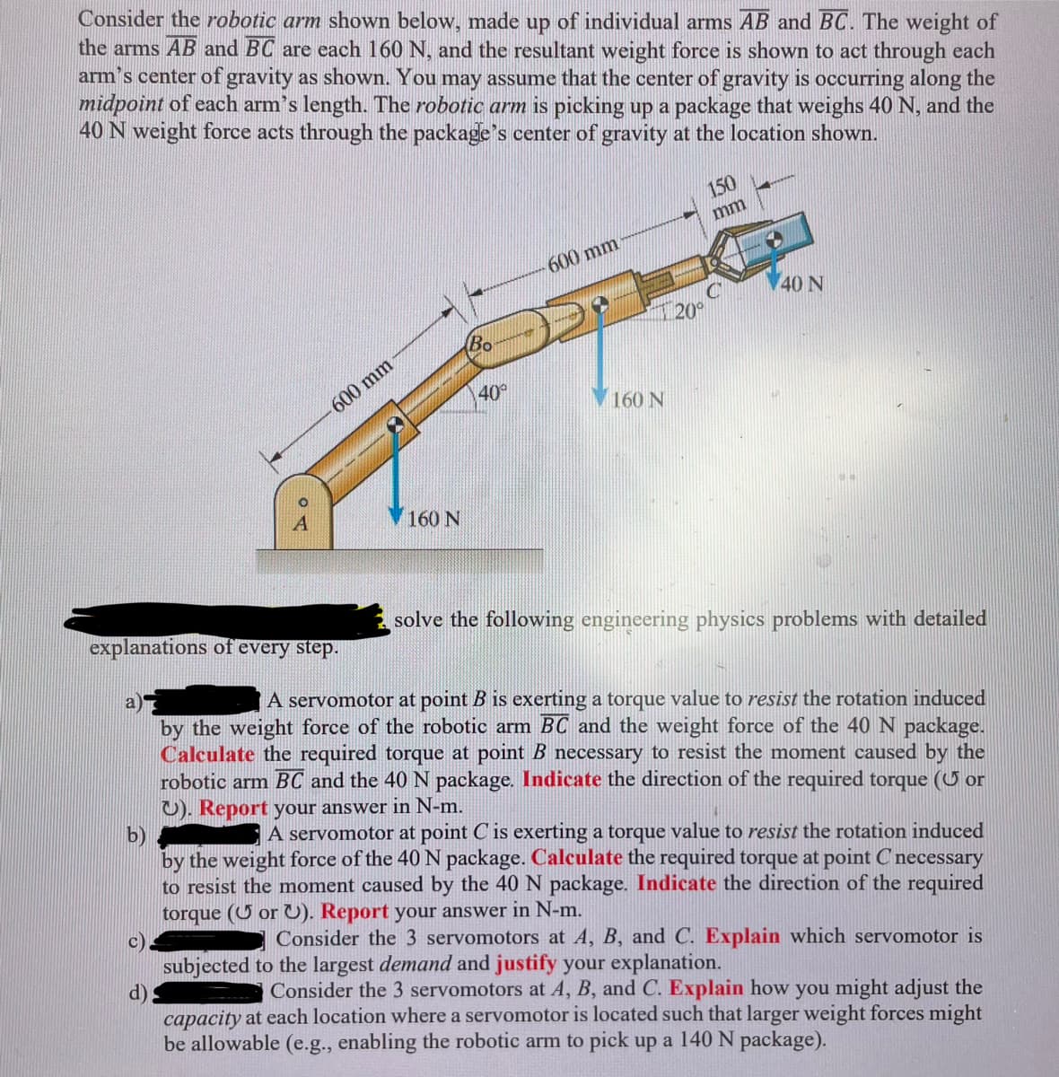 Consider the robotic arm shown below, made up of individual arms AB and BC. The weight of
the arms AB and BC are each 160 N, and the resultant weight force is shown to act through each
arm's center of gravity as shown. You may assume that the center of gravity is occurring along the
midpoint of each arm's length. The robotic arm is picking up a package that weighs 40 N, and the
40 N weight force acts through the package's center of gravity at the location shown.
COA
600 mm
d)
160 N
Bo
40°
600 mm
160 N
150
mm
20⁰
40 N
solve the following engineering physics problems with detailed
explanations of every step.
a)
A servomotor at point B is exerting a torque value to resist the rotation induced
by the weight force of the robotic arm BC and the weight force of the 40 N package.
Calculate the required torque at point B necessary to resist the moment caused by the
robotic arm BC and the 40 N package. Indicate the direction of the required torque ( or
U). Report your answer in N-m.
b)
A servomotor at point C is exerting a torque value to resist the rotation induced
by the weight force of the 40 N package. Calculate the required torque at point C necessary
to resist the moment caused by the 40 N package. Indicate the direction of the required
torque ( or U). Report your answer in N-m.
Consider the 3 servomotors at A, B, and C. Explain which servomotor is
subjected to the largest demand and justify your explanation.
Consider the 3 servomotors at A, B, and C. Explain how you might adjust the
capacity at each location where a servomotor is located such that larger weight forces might
be allowable (e.g., enabling the robotic arm to pick up a 140 N package).