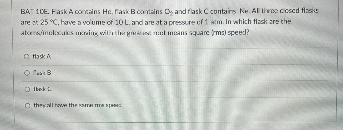 BAT 10E. Flask A contains He, flask B contains O2 and flask C contains Ne. All three closed flasks
are at 25 °C, have a volume of 10 L, and are at a pressure of 1 atm. In which flask are the
atoms/molecules moving with the greatest root means square (rms) speed?
Oflask A
flask B
Oflask C
Othey all have the same rms speed