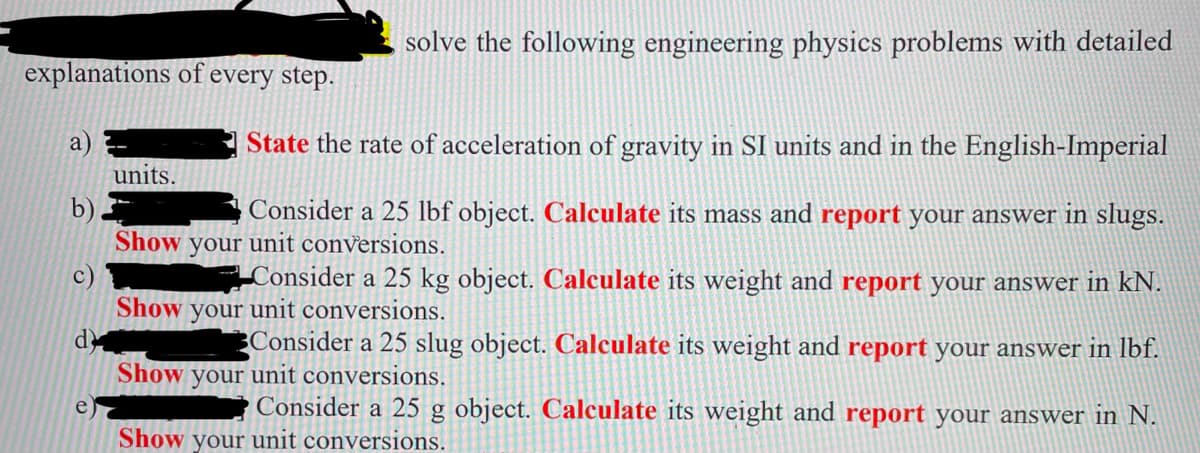 explanations of every step.
State the rate of acceleration of gravity in SI units and in the English-Imperial
Consider a 25 lbf object. Calculate its mass and report your answer in slugs.
Show your unit conversions.
Consider a 25 kg object. Calculate its weight and report your answer in kN.
Show your unit conversions.
Consider a 25 slug object. Calculate its weight and report your answer in lbf.
Show your unit conversions.
Consider a 25 g object. Calculate its weight and report your answer in N.
Show your unit conversions.
a)
b
c)
d
e
solve the following engineering physics problems with detailed
units.