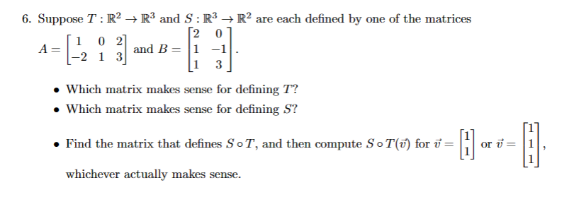 6. Suppose T: R² → R³ and S : R³ → R² are each defined by one of the matrices
[2 0
1 0 2
A
=
and B 1 -1
2 1 3
3
• Which matrix makes sense for defining T?
• Which matrix makes sense for defining S?
• Find the matrix that defines SoT, and then compute ST(v) for v =
whichever actually makes sense.
問。
or v=