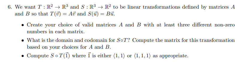 6. We want T: R² → R³ and S : R³ → R² to be linear transformations defined by matrices A
and B so that T(v) = Aʊ and S(u) = Bū.
• Create your choice of valid matrices A and B with at least three different non-zero
numbers in each matrix.
• What is the domain and codomain for SoT? Compute the matrix for this transformation
based on your choices for A and B.
• Compute S ¤ T(1) where I is either (1,1) or (1,1,1) as appropriate.