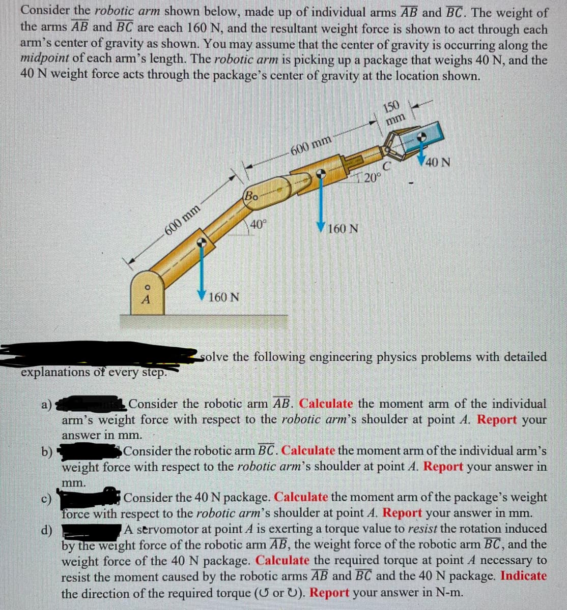 Consider the robotic arm shown below, made up of individual arms AB and BC. The weight of
the arms AB and BC are each 160 N, and the resultant weight force is shown to act through each
arm's center of gravity as shown. You may assume that the center of gravity is occurring along the
midpoint of each arm's length. The robotic arm is picking up a package that weighs 40 N, and the
40 N weight force acts through the package's center of gravity at the location shown.
०८
b)
600 mm
160 N
Bo
40°
-600 mm
160 N
150
mm
20⁰
40 N
solve the following engineering physics problems with detailed
explanations of every step.
a)
Consider the robotic arm AB. Calculate the moment arm of the individual
arm's weight force with respect to the robotic arm's shoulder at point A. Report your
answer in mm.
Consider the robotic arm BC. Calculate the moment arm of the individual arm's
weight force with respect to the robotic arm's shoulder at point A. Report your answer in
mm.
c)
Consider the 40 N package. Calculate the moment arm of the package's weight
force with respect to the robotic arm's shoulder at point A. Report your answer in mm.
d)
A servomotor at point A is exerting a torque value to resist the rotation induced
by the weight force of the robotic arm AB, the weight force of the robotic arm BC, and the
weight force of the 40 N package. Calculate the required torque at point A necessary to
resist the moment caused by the robotic arms AB and BC and the 40 N package. Indicate
the direction of the required torque (U or U). Report your answer in N-m.