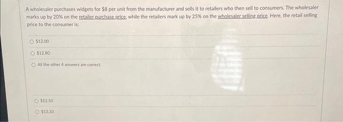 A wholesaler purchases widgets for $8 per unit from the manufacturer and sells it to retailers who then sell to consumers. The wholesaler
marks up by 20% on the retailer purchase price, while the retailers mark up by 25% on the wholesaler selling price. Here, the retail selling
price to the consumer is:
O $12.00
O $12.80
All the other 4 answers are correct.
$12.50
O $13.33